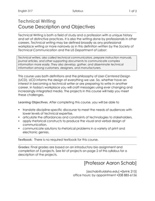 English 317 Syllabus
	
  
1 of 2
Technical Writing
Course Description and Objectives
Technical Writing is both a field of study and a profession with a unique history
and set of distinctive practices. It is also the writing done by professionals in other
careers. Technical writing may be defined broadly as any professional
workplace writing or more narrowly as in this definition written by the Society of
Technical Communication and the US Department of Labor:
Technical writers, also called technical communicators, prepare instruction manuals,
journal articles, and other supporting documents to communicate complex
information more easily. They also develop, gather, and disseminate technical
information among customers, designers, and manufacturers.
This course uses both definitions and the philosophy of User-Centered Design
(UCD). UCD informs the design of everything we use. So, whether have an
interest in becoming a technical writer or are preparing to write in another
career, in today's workplace you will craft messages using ever changing and
increasingly integrated media. The projects in this course will help you meet
these challenges.
Learning Objectives. After completing this course, you will be able to
• translate discipline-specific discourse to meet the needs of audiences with
lower levels of technical expertise,
• articulate the affordances and constraints of technologies to stakeholders,
• apply rhetorical constructs to produce the visual and verbal design of
communication,
• communicate solutions to rhetorical problems in a variety of print and
electronic genres.
Textbook: There is no required textbook for this course.
Grades: Final grades are based on an introductory bio assignment and
completion of 5 projects. See list of projects on page 2 of this syllabus for a
description of the projects.
[Professor Aaron Schab]
[aschab@uidaho.edu] Ÿ[brink 215]
office hours: by appointment Ÿ208 885-6156
 