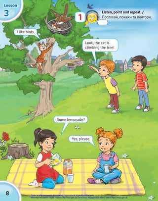 8
3
3
3
Lesson
Lesson
Lesson
1
Listen, point and repeat. /
Послухай, покажи та повтори.
I like birds.
Look, the cat is
climbing the tree!
Some lemonade?
Yes, please.
Право для безоплатного розміщення підручника в мережі Інтернет має
Міністерство освіти і науки України http://mon.gov.ua/ та Інститут модернізації змісту освіти https://imzo.gov.ua
 