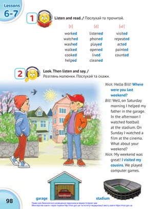 6-7
6-7
6-7
Lessons
Lessons
Lessons
98
Listen and read. / Послухай та прочитай.
1
[t] [d] [id]
worked listened visited
watched phoned repeated
washed played acted
walked opened painted
cooked lived counted
helped cleaned
Nick: Hello Bill! Where
were you last
weekend?
Bill: Well, on Saturday
morning I helped my
father in the garage.
In the afternoon I
watched football
at the stadium. On
Sunday I watched a
film at the cinema.
What about your
weekend?
Nick: My weekend was
great! I visited my
cousins. We played
computer games.
garage stadium
2 Look.Then listen and say. /
Розглянь малюнки. Послухай та скажи.
Право для безоплатного розміщення підручника в мережі Інтернет має
Міністерство освіти і науки України http://mon.gov.ua/ та Інститут модернізації змісту освіти https://imzo.gov.ua
 