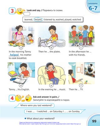 6-7
6-7
6-7
Lessons
Lessons
Lessons
99
3 Look and say. / Подивись та скажи.
4 Ask and answer in pairs. /
Запитуйте та відповідайте в парах.
learned, helped, listened to, washed, played, watched
 What about your weekend?
Where were you last weekend?
I was … . I watched … on Saturday. I … … on Sunday.
In the morning Tonny
___________ his mother
to cook breakfast.
Tonny … his English.
Then he … the plates.
In the evening he … music.
In the afternoon he …
with his friends.
Then he … TV.
a
d
b
e
c
f
helped
Право для безоплатного розміщення підручника в мережі Інтернет має
Міністерство освіти і науки України http://mon.gov.ua/ та Інститут модернізації змісту освіти https://imzo.gov.ua
 