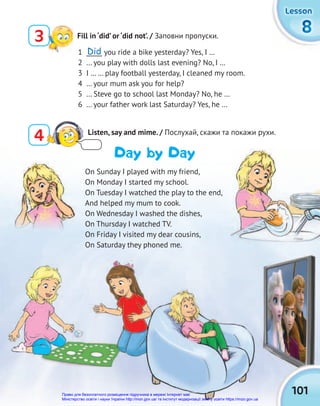 101
8
8
8
Lesson
Lesson
Lesson
On Sunday I played with my friend,
On Monday I started my school.
On Tuesday I watched the play to the end,
And helped my mum to cook.
On Wednesday I washed the dishes,
On Thursday I watched TV.
On Friday I visited my dear cousins,
On Saturday they phoned me.
1 _____ you ride a bike yesterday? Yes, I …
2 … you play with dolls last evening? No, I …
3 I … … play football yesterday, I cleaned my room.
4 … your mum ask you for help?
5 … Steve go to school last Monday? No, he …
6 … your father work last Saturday? Yes, he …
4 Listen, say and mime. / Послухай, скажи та покажи рухи.
Day by Day
3 Fill in ‘did’ or ‘did not’. / Заповни пропуски.
Did
Право для безоплатного розміщення підручника в мережі Інтернет має
Міністерство освіти і науки України http://mon.gov.ua/ та Інститут модернізації змісту освіти https://imzo.gov.ua
 