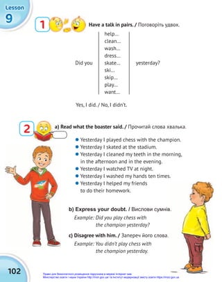 102
9
9
9
Lesson
Lesson
Lesson
1 Have a talk in pairs. / Поговоріть удвох.
Did you yesterday?
help…
clean…
wash…
dress…
skate…
ski…
skip…
play…
want…
2 a) Read what the boaster said. / Прочитай слова хвалька.
Yes, I did. / No, I didn’t.
 Yesterday I played chess with the champion.
 Yesterday I skated at the stadium.
 Yesterday I cleaned my teeth in the morning,
in the afternoon and in the evening.
 Yesterday I watched TV at night.
 Yesterday I washed my hands ten times.
 Yesterday I helped my friends
to do their homework.
b) Express your doubt. / Вислови сумнів.
Example: Did you play chess with
the champion yesterday?
c) Disagree with him. / Запереч його слова.
Example: You didn’t play chess with
the champion yesterday.
.
Право для безоплатного розміщення підручника в мережі Інтернет має
Міністерство освіти і науки України http://mon.gov.ua/ та Інститут модернізації змісту освіти https://imzo.gov.ua
 