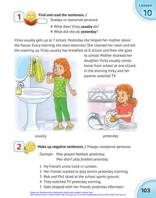 103
10
10
10
Lesson
Lesson
Lesson
1 My friend’s uncle lived in London.
2 Her friends wanted to play tennis yesterday morning.
3 Bob and Phil skied at the school sports ground.
4 They watched TV yesterday evening.
5 Kate skipped with her friends yesterday afternoon.
1 Find and read the sentences. /
Знайди та прочитай речення.
2 Make up negative sentences. / Утвори заперечні речення.
 What does Vicky usually do?
 What did she do yesterday?
Vicky usually gets up at 7 o’clock. Yesterday she helped her mother about
the house. Every morning she does exercises. She cleaned her room and did
the washing up. Vicky usually has breakfast at 8 o’clock and then she goes
to school. Mother thanked her
daughter. Vicky usually comes
home from school at one o’clock.
In the evening Vicky and her
parents watched TV.
usually yesterday
Example: Max played football yesterday.
Max didn’t play football yesterday.
Право для безоплатного розміщення підручника в мережі Інтернет має
Міністерство освіти і науки України http://mon.gov.ua/ та Інститут модернізації змісту освіти https://imzo.gov.ua
 