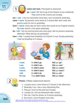 104
11
11
11
Lesson
Lesson
Lesson
Listen and read. / Послухай та прочитай.
1
go — went We like to go to the theatre at our weekends.
They went to the cinema last Sunday.
I went. He didn’t go. Did you go?
I saw. He didn’t see. Did you see?
I came. He didn’t come. Did you come?
I learnt. He didn’t learn. Did you learn?
I did. He didn’t do. Did you do?
We had. They didn’t have. Did you have?
see — saw I see my classmates every day. I saw my teacher yesterday.
come — came My parents come home at 5 o’clock after their work. Our
granny came to visit us yesterday.
learn — learnt Every day we learn some new words at our English lessons.
My sister learnt a nice poem yesterday.
do — did I do my morning exercises every day. I did my lessons yesterday
afternoon. What did you do yesterday?
have — had I usually have breakfast at 8 o’clock. It was Sunday yesterday.
I had my breakfast at 9 o’clock.
1 I usually come / came home at 3 o’clock in the afternoon.
2 Yesterday I see / saw a very interesting ﬁlm.
3 They go / went to the park last Sunday.
4 I always do / did my homework after school.
5 Tom has / had his dinner at 4 o’clock yesterday.
6 Sue learns / learnt English every day.
2 Choose. / Обери правильний варіант.
Право для безоплатного розміщення підручника в мережі Інтернет має
Міністерство освіти і науки України http://mon.gov.ua/ та Інститут модернізації змісту освіти https://imzo.gov.ua
 