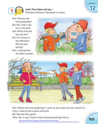 105
12
12
12
Lesson
Lesson
Lesson
Nick: Where were you yesterday? I came to your place but you weren’t in.
Vicky: I went to the cinema with Ann.
Bill: Was the ﬁlm good?
Vicky: Yes, it was. I learnt many interesting things from it.
Nick: Did you see
Vicky yesterday?
Bill: Yes, I did. I saw
her in the park.
Nick: What time did
you see her?
Bill: At 3 o’clock in
the afternoon.
Why are you
asking?
Nick: I phoned her,
she didn’t answer.
1 Look.Then listen and say. /
Розглянь малюнки. Послухай та скажи.
Право для безоплатного розміщення підручника в мережі Інтернет має
Міністерство освіти і науки України http://mon.gov.ua/ та Інститут модернізації змісту освіти https://imzo.gov.ua
 