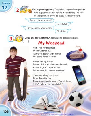 106
12
12
12
Lesson
Lesson
Lesson
3 Listen and say the rhyme. / Послухай та розкажи віршик.
Play a guessing game. / Пограйте у гру на відгадування.
2
2 One pupil shows what he/she did yesterday. The rest
of the group are trying to guess asking questions.
My Weekend
First I had my breakfast.
Then I watched TV.
I went out to play with friends
And came home at three.
Then I had my dinner,
Phoned Bob — with him we planned:
Where to go and what to see
And what to do the next weekend.
It was one of my weekends.
At ten I went to bed.
Then stopped and thought,‘For all the day
I didn’t help my mum and dad!..’
Then stopped and thought,‘For all the day
Then stopped and thought,‘For all the day
Did you listen to music?
Did you phone your friend?
No, I didn’t.
Yes, I did.
Право для безоплатного розміщення підручника в мережі Інтернет має
Міністерство освіти і науки України http://mon.gov.ua/ та Інститут модернізації змісту освіти https://imzo.gov.ua
 