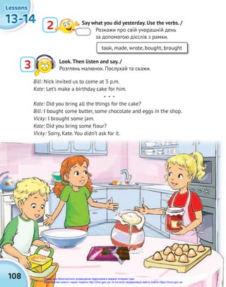 108
13-14
13-14
13-14
13-14
13-14
13-14
Lessons
Lessons
Lessons
2 Say what you did yesterday. Use the verbs. /
Розкажи про свій учорашній день
за допомогою дієслів з рамки.
took, made, wrote, bought, brought
Bill: Nick invited us to come at 3 p.m.
Kate: Let’s make a birthday cake for him.
* * *
Kate: Did you bring all the things for the cake?
Bill: I bought some butter, some chocolate and eggs in the shop.
Vicky: I brought some jam.
Kate: Did you bring some flour?
Vicky: Sorry, Kate. You didn’t ask for it.
3 Look.Then listen and say. /
Розглянь малюнок. Послухай та скажи.
Право для безоплатного розміщення підручника в мережі Інтернет має
Міністерство освіти і науки України http://mon.gov.ua/ та Інститут модернізації змісту освіти https://imzo.gov.ua
 