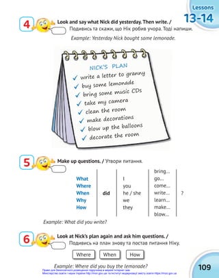 109
13-14
13-14
13-14
13-14
13-14
13-14
Lessons
Lessons
Lessons
4 Look and say what Nick did yesterday.Then write. /
Подивись та скажи, що Нік робив учора. Тоді напиши.
6 Look at Nick’s plan again and ask him questions. /
Подивись на план знову та постав питання Ніку.
NICK’S PLAN
 write a letter to granny
 buy some lemonade
 bring some music CDs
 take my camera
 clean the room
 make decorations
 blow up the balloons
 decorate the room
Example: Yesterday Nick bought some lemonade.
Example: What did you write?
What
Where
When
Why
How
I
you
he / she
we
they
bring…
go…
come…
write…
learn…
make…
blow…
did ?
Where When How
Example: Where did you buy the lemonade?
5 Make up questions. / Утвори питання.
Право для безоплатного розміщення підручника в мережі Інтернет має
Міністерство освіти і науки України http://mon.gov.ua/ та Інститут модернізації змісту освіти https://imzo.gov.ua
 