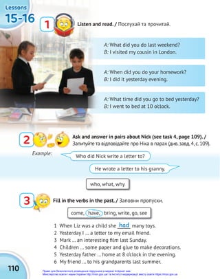 110
15-16
15-16
15-16
15-16
15-16
15-16
Lessons
Lessons
Lessons
Listen and read. / Послухай та прочитай.
1
2 Ask and answer in pairs about Nick (see task 4, page 109). /
Запитуйте та відповідайте про Ніка в парах (див.завд.4,с.109).
3 Fill in the verbs in the past. / Заповни пропуски.
who, what, why
come, have, bring, write, go, see
1 When Liz was a child she ______ many toys.
2 Yesterday I … a letter to my email friend.
3 Mark … an interesting ﬁlm last Sunday.
4 Children … some paper and glue to make decorations.
5 Yesterday father … home at 8 o’clock in the evening.
6 My friend … to his grandparents last summer.
Example:
Who did Nick write a letter to?
He wrote a letter to his granny.
A: What did you do last weekend?
B: I visited my cousin in London.
A: When did you do your homework?
B: I did it yesterday evening.
A: What time did you go to bed yesterday?
B: I went to bed at 10 o’clock.
had
Право для безоплатного розміщення підручника в мережі Інтернет має
Міністерство освіти і науки України http://mon.gov.ua/ та Інститут модернізації змісту освіти https://imzo.gov.ua
 