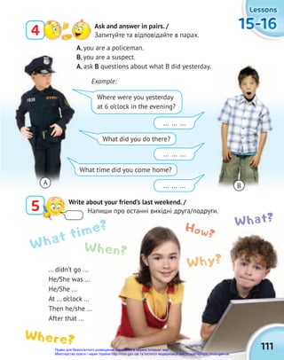 111
15-16
15-16
15-16
15-16
15-16
15-16
Lessons
Lessons
Lessons
... didn’t go ...
He/She was ...
He/She ...
At ... o’clock ...
Then he/she ...
After that ...
4 Ask and answer in pairs. /
Запитуйте та відповідайте в парах.
5 Write about your friend’s last weekend. /
Напиши про останні вихідні друга/подруги.
A, you are a policeman.
B, you are a suspect.
A, ask B questions about what B did yesterday.
Example:
Where were you yesterday
at 6 o’clock in the evening?
... ... ...
... ... ...
... ... ...
What did you do there?
What time did you come home?
A B
What time? How?
Why?
What?
Where?
When?
Право для безоплатного розміщення підручника в мережі Інтернет має
Міністерство освіти і науки України http://mon.gov.ua/ та Інститут модернізації змісту освіти https://imzo.gov.ua
 
