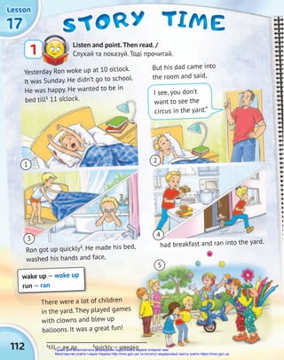 112
17
17
17
Lesson
Lesson
Lesson
STORY
STORY
STORY TIME
TIME
TIME
Listen and point.Then read. /
Слухай та показуй. Тоді прочитай.
1
wake up — woke up
run — ran
1
3
2
4
Yesterday Ron woke up at 10 o’clock.
It was Sunday. He didn’t go to school.
He was happy. He wanted to be in
bed till1
11 o’clock.
But his dad came into
the room and said,
Ron got up quickly2
. He made his bed,
washed his hands and face,
had breakfast and ran into the yard.
There were a lot of children
in the yard. They played games
with clowns and blew up
balloons. It was a great fun!
1
till — аж до 2
quickly — швидко
I see, you don’t
want to see the
circus in the yard.”
5
Право для безоплатного розміщення підручника в мережі Інтернет має
Міністерство освіти і науки України http://mon.gov.ua/ та Інститут модернізації змісту освіти https://imzo.gov.ua
 