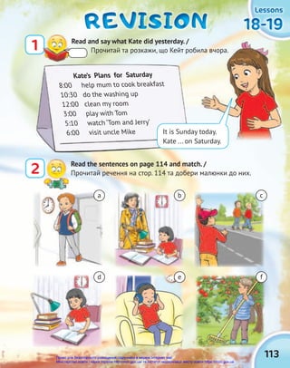 18-19
18-19
18-19
18-19
18-19
18-19
Lessons
Lessons
Lessons
REVISION
REVISION
REVISION
1 Read and say what Kate did yesterday. /
Прочитай та розкажи, що Кейт робила вчора.
2 Read the sentences on page 114 and match. /
Прочитай речення на стор. 114 та добери малюнки до них.
a
d
b
e
c
f
Kate’s Plans for Saturday
8:00 help mum to cook breakfast
10:30 do the washing up
12:00 clean my room
3:00 play with Tom
5:10 watch ‘Tom and Jerry’
6:00 visit uncle Mike
Прочитай та розкажи, що Кейт робила вчора.
It is Sunday today.
Kate ... on Saturday.
113
Право для безоплатного розміщення підручника в мережі Інтернет має
Міністерство освіти і науки України http://mon.gov.ua/ та Інститут модернізації змісту освіти https://imzo.gov.ua
 