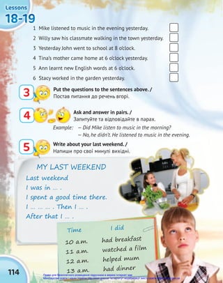 Time I did
10 a.m. had breakfast
11 a.m. watched a film
12 a.m. helped mum
13 a.m. had dinner
11 a.m. watched a film
11 a.m. watched a film
11 a.m. watched a film
114
18-19
18-19
18-19
18-19
18-19
18-19
Lessons
Lessons
Lessons
Example: — Did Mike listen to music in the morning?
— No, he didn’t. He listened to music in the evening.
1 Mike listened to music in the evening yesterday.
2 Willy saw his classmate walking in the town yesterday.
3 Yesterday John went to school at 8 o’clock.
4 Tina’s mother came home at 6 o’clock yesterday.
5 Ann learnt new English words at 6 o’clock.
6 Stacy worked in the garden yesterday.
5 Write about your last weekend. /
Напиши про свої минулі вихідні.
3 Put the questions to the sentences above. /
Постав питання до речень вгорі.
MY LAST WEEKEND
Last weekend
I was in … .
I spent a good time there.
I … … … . Then I … .
After that I … .
4 Ask and answer in pairs. /
Запитуйте та відповідайте в парах.
Право для безоплатного розміщення підручника в мережі Інтернет має
Міністерство освіти і науки України http://mon.gov.ua/ та Інститут модернізації змісту освіти https://imzo.gov.ua
 