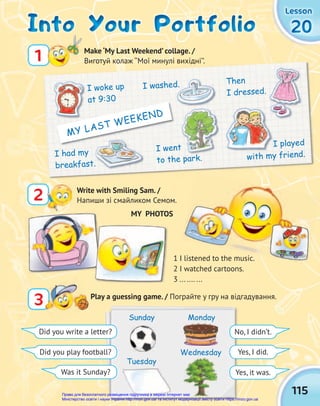 115
20
20
20
Lesson
Lesson
Lesson
2 Write with Smiling Sam. /
Напиши зі смайликом Семом.
Into Your Portfolio
Into Your Portfolio
Into Your Portfolio
Play a guessing game. / Пограйте у гру на відгадування.
3
3
1 Make ‘My Last Weekend’ collage. /
Виготуй колаж ‘‘Мої минулі вихідні’’.
MY PHOTOS
1 I listened to the music.
2 I watched cartoons.
3 ... .... ...
Did you write a letter?
Did you play football?
Was it Sunday? Yes, it was.
Yes, I did.
No, I didn’t.
Sunday
Tuesday
Wednesday
Monday
Виготуй колаж ‘‘Мої минулі вихідні’’.
I woke up
at 9:30
I had my
breakfast.
Then
I dressed.
I played
with my friend.
I washed.
I went
to the park.
at 9:30
I went
MY LAST WEEKEND
Право для безоплатного розміщення підручника в мережі Інтернет має
Міністерство освіти і науки України http://mon.gov.ua/ та Інститут модернізації змісту освіти https://imzo.gov.ua
 