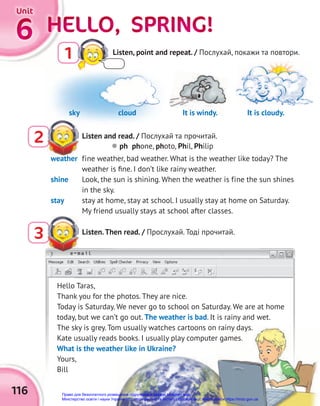 e-mail
HELLO, SPRING!
HELLO, SPRING!
HELLO, SPRING!
HELLO, SPRING!
HELLO, SPRING!
HELLO, SPRING!
6
6
6
Unit
Unit
Unit
116
weather fine weather, bad weather. What is the weather like today? The
weather is ﬁne. I don’t like rainy weather.
shine Look, the sun is shining. When the weather is fine the sun shines
in the sky.
stay stay at home, stay at school. I usually stay at home on Saturday.
My friend usually stays at school after classes.
Hello Taras,
Thank you for the photos. They are nice.
Today is Saturday. We never go to school on Saturday. We are at home
today, but we can’t go out. The weather is bad. It is rainy and wet.
The sky is grey. Tom usually watches cartoons on rainy days.
Kate usually reads books. I usually play computer games.
What is the weather like in Ukraine?
Yours,
Bill
2 Listen and read. / Послухай та прочитай.
3
e-mail
Listen.Then read. / Прослухай. Тоді прочитай.
 ph phone, photo, Phil, Philip
Listen, point and repeat. / Послухай, покажи та повтори.
1
sky cloud It is windy. It is cloudy.
It is windy.
Право для безоплатного розміщення підручника в мережі Інтернет має
Міністерство освіти і науки України http://mon.gov.ua/ та Інститут модернізації змісту освіти https://imzo.gov.ua
 