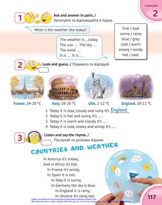 2
2
2
Lesson
Lesson
Lesson
117
In America it’s snowy,
And in Africa it’s hot.
In France it’s windy,
In Spain it is not.
In Italy it is sunny,
In Germany the sky is blue.
In England it is rainy,
In Ukraine it’s rainy, too.
1 Ask and answer in pairs. /
Запитуйте та відповідайте в парах.
What is the weather like today?
The weather is …today.
The sun … . The sky … .
The wind … .
It is … . It is … .
fine / bad
sunny / rainy
blue / grey
cold / warm
snowy / windy
hot / cool
2 Look and guess. / Подивись та відгадай.
1 Today it is cool, cloudy and rainy. It’s ____________
2 Today it is hot and sunny. It’s … .
3 Today it is warm and cloudy. It’s … .
4 Today it is cold, snowy and windy. It’s … .
COUNTRIES AND WEATHER
England, 10-12 ºС
Italy, 18-20 ºС USA, 2-12 ºС
France, 24-28 ºС
3
Listen and say the rhyme. /
Послухай та розкажи віршик.
England.
Право для безоплатного розміщення підручника в мережі Інтернет має
Міністерство освіти і науки України http://mon.gov.ua/ та Інститут модернізації змісту освіти https://imzo.gov.ua
 