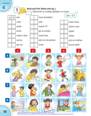 10
4
4
4
Lesson
Lesson
Lesson
1 Read and find. Match and say. /
Прочитай та знайди. Добери та скажи.
eat
read
skate
drink
make a bed
swing
get up
have breakfast
talk
watch TV
go to school
wash face
talk on the phone
write
make faces
catch a bus
speak
sleep
put on clothes
brush teeth
A 3
A
1 3
2 4 5
C
D
B
eat — A 3
Право для безоплатного розміщення підручника в мережі Інтернет має
Міністерство освіти і науки України http://mon.gov.ua/ та Інститут модернізації змісту освіти https://imzo.gov.ua
 