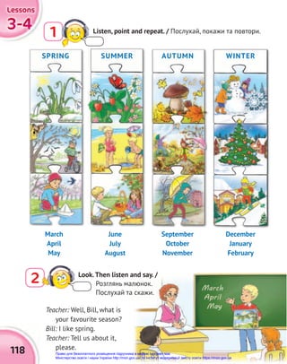 3-4
3-4
3-4
Lessons
Lessons
Lessons
118
2 Look.Then listen and say. /
Розглянь малюнок.
Послухай та скажи.
SPRING AUTUMN
SUMMER WINTER
March
April
May
June
July
August
September
October
November
December
January
February
Teacher: Well, Bill, what is
your favourite season?
Bill: I like spring.
Teacher: Tell us about it,
please.
Listen, point and repeat. / Послухай, покажи та повтори.
1
Право для безоплатного розміщення підручника в мережі Інтернет має
Міністерство освіти і науки України http://mon.gov.ua/ та Інститут модернізації змісту освіти https://imzo.gov.ua
 