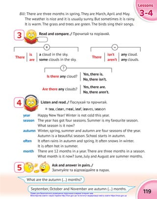 119
3-4
3-4
3-4
Lessons
Lessons
Lessons
Listen and read. / Послухай та прочитай.
4
5 Ask and answer in pairs. /
Запитуйте та відповідайте в парах.
 tea, clean, meal, leaf, leaves, season
What are the autumn (…) months?
September, October and November are autumn (…) months.
year Happy New Year! Winter is not cold this year.
season The year has got four seasons. Summer is my favourite season.
What season is it now?
autumn Winter, spring, summer and autumn are four seasons of the year.
Autumn is a beautiful season. School starts in autumn.
often It often rains in autumn and spring. It often snows in winter.
It is often hot in summer.
month There are 12 months in a year. There are three months in a season.
What month is it now? June, July and August are summer months.
3 Read and compare. / Прочитай та порівняй.
?
Is there any cloud?
Yes, there is.
No, there isn’t.
Are there any clouds?
Yes, there are.
No, there aren’t.
+
There
is
are
a cloud in the sky.
some clouds in the sky.
–
There
isn’t
aren’t
any cloud.
any clouds.
Bill: There are three months in spring. They are March, April and May.
The weather is nice and it is usually sunny. But sometimes it is rainy.
It is warm. The grass and trees are green. The birds sing their songs.
Право для безоплатного розміщення підручника в мережі Інтернет має
Міністерство освіти і науки України http://mon.gov.ua/ та Інститут модернізації змісту освіти https://imzo.gov.ua
 