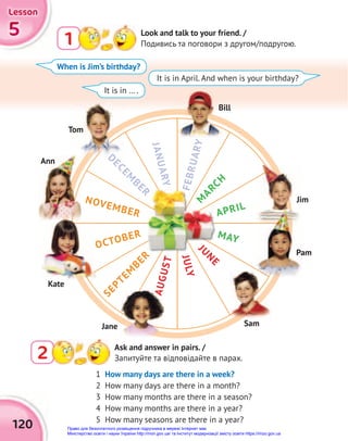 5
5
5
Lesson
Lesson
Lesson
120
2 Ask and answer in pairs. /
Запитуйте та відповідайте в парах.
1 Look and talk to your friend. /
Подивись та поговори з другом/подругою.
1 How many days are there in a week?
2 How many days are there in a month?
3 How many months are there in a season?
4 How many months are there in a year?
5 How many seasons are there in a year?
When is Jim’s birthday?
It is in … .
It is in April. And when is your birthday?
APRIL
MAY
J
U
N
E
J
U
L
Y
M
A
R
C
H
J
A
N
U
A
R
Y
NOVEMBER
S
E
P
T
E
M
B
E
R
A
U
G
U
S
T
OCTOBER
F
E
B
R
U
A
R
Y
D
E
C
E
M
B
E
R
OCTOBER
A
U
G
U
S
T
Bill
Tom
Ann
Jim
Kate
Pam
Sam
Jane
Право для безоплатного розміщення підручника в мережі Інтернет має
Міністерство освіти і науки України http://mon.gov.ua/ та Інститут модернізації змісту освіти https://imzo.gov.ua
 