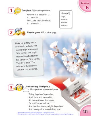 6
6
6
Lesson
Lesson
Lesson
121
Thirty days has September,
April, June and November;
All the rest have thirty-one,
Except February alone,
And that has twenty-eight days clear
And twenty-nine in each leap year.
2
2 Play the game. / Пограйте у гру.
Complete. / Доповни речення.
1
3 Listen and say the rhyme. /
Послухай та розкажи віршик.
Autumn is a beautiful … .
It … rains in … .
The … are short in winter.
It … snows in … .
often (x2)
days
season
winter
autumn
Make up a story about
seasons in a chain. The
teacher says a sentence,
“It is spring”. The pupil
repeats it and adds his/
her sentence,“It is spring.
The sky is blue.” The
winner is the one who
says the last sentence.
Право для безоплатного розміщення підручника в мережі Інтернет має
Міністерство освіти і науки України http://mon.gov.ua/ та Інститут модернізації змісту освіти https://imzo.gov.ua
 