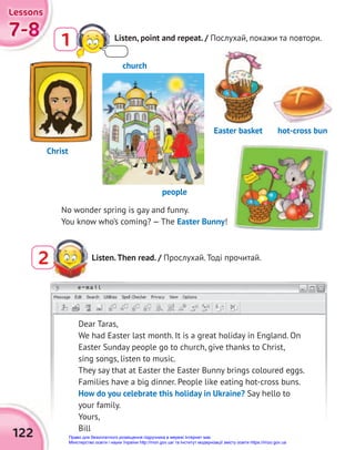 122
e-mail
7-8
7-8
7-8
Lessons
Lessons
Lessons
2 Listen.Then read. / Прослухай. Тоді прочитай.
Dear Taras,
We had Easter last month. It is a great holiday in England. On
Easter Sunday people go to church, give thanks to Christ,
sing songs, listen to music.
They say that at Easter the Easter Bunny brings coloured eggs.
Families have a big dinner. People like eating hot-cross buns.
How do you celebrate this holiday in Ukraine? Say hello to
your family.
Yours,
Bill
No wonder spring is gay and funny.
You know who’s coming? — The Easter Bunny!
church
people
Christ
Easter basket hot-cross bun
Listen, point and repeat. / Послухай, покажи та повтори.
1
Право для безоплатного розміщення підручника в мережі Інтернет має
Міністерство освіти і науки України http://mon.gov.ua/ та Інститут модернізації змісту освіти https://imzo.gov.ua
 