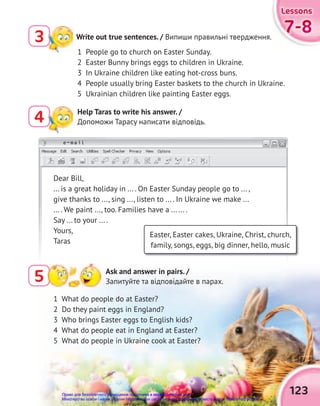 e-mail
1 What do people do at Easter?
2 Do they paint eggs in England?
3 Who brings Easter eggs to English kids?
4 What do people eat in England at Easter?
5 What do people in Ukraine cook at Easter?
Write out true sentences. / Випиши правильні твердження.
3
Help Taras to write his answer. /
Допоможи Тарасу написати відповідь.
4
1 People go to church on Easter Sunday.
2 Easter Bunny brings eggs to children in Ukraine.
3 In Ukraine children like eating hot-cross buns.
4 People usually bring Easter baskets to the church in Ukraine.
5 Ukrainian children like painting Easter eggs.
Dear Bill,
... is a great holiday in ... . On Easter Sunday people go to ... ,
give thanks to ..., sing ..., listen to ... . In Ukraine we make ...
... . We paint ..., too. Families have a ... ... .
Say ... to your ... .
Yours,
Taras
Easter, Easter cakes, Ukraine, Christ, church,
family, songs, eggs, big dinner, hello, music
5 Ask and answer in pairs. /
Запитуйте та відповідайте в парах.
123
7-8
7-8
7-8
Lessons
Lessons
Lessons
Право для безоплатного розміщення підручника в мережі Інтернет має
Міністерство освіти і науки України http://mon.gov.ua/ та Інститут модернізації змісту освіти https://imzo.gov.ua
 