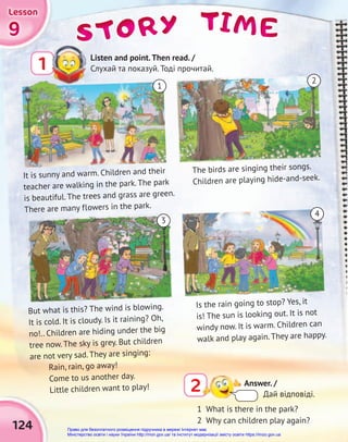 9
9
9
Lesson
Lesson
Lesson
124
TIME
TIME
TIME
STORY
STORY
STORY
Answer. /
Дай відповіді.
2
Listen and point.Then read. /
Слухай та показуй. Тоді прочитай.
1
It is sunny and warm. Children and their
teacher are walking in the park. The park
is beautiful. The trees and grass are green.
There are many flowers in the park.
But what is this? The wind is blowing.
It is cold. It is cloudy. Is it raining? Oh,
no!.. Children are hiding under the big
tree now. The sky is grey. But children
are not very sad. They are singing:
Rain, rain, go away!
Come to us another day.
Little children want to play!
The birds are singing their songs.
Children are playing hide-and-seek.
Is the rain going to stop? Yes, it
is! The sun is looking out. It is not
windy now. It is warm. Children can
walk and play again. They are happy.
1 What is there in the park?
2 Why can children play again?
1
3
4
2
Право для безоплатного розміщення підручника в мережі Інтернет має
Міністерство освіти і науки України http://mon.gov.ua/ та Інститут модернізації змісту освіти https://imzo.gov.ua
 