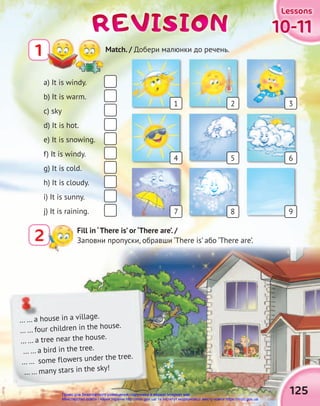 10-11
10-11
10-11
Lessons
Lessons
Lessons
125
REVISION
REVISION
REVISION
Fill in ‘There is’ or ‘There are’. /
Заповни пропуски, обравши ‘There is’ або ‘There are’.
2
1 Match. / Добери малюнки до речень.
a) It is windy.
b) It is warm.
c) sky
d) It is hot.
e) It is snowing.
f) It is windy.
g) It is cold.
h) It is cloudy.
i) It is sunny.
j) It is raining.
… … a house in a village.
… … four children in the house.
… … a tree near the house.
… … a bird in the tree.
… … some flowers under the tree.
… … many stars in the sky!
1
4
7
2
5
8
3
6
9
Право для безоплатного розміщення підручника в мережі Інтернет має
Міністерство освіти і науки України http://mon.gov.ua/ та Інститут модернізації змісту освіти https://imzo.gov.ua
 