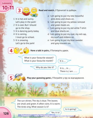 126
10-11
10-11
10-11
Lessons
Lessons
Lessons
3 Read and match. / Прочитай та добери.
4 Have a talk in pairs. / Поговоріть удвох.
5
5 Play your guessing game. / Пограйте у гру на відгадування.
Is it spring?
Yes, it is!
1 It is hot and sunny.
Let’s play in the park!
2 It is cool. But I should
go to the shop.
3 It is dancing party today.
4 It is raining.
I must go to school.
5 It is snowing.
Let’s go to the park!
What is your favourite season?
What is your favourite month?
It is … in …
There is / are ... ...
It is …
Why do you like it?
a I am going to put my new beautiful
pink dress and shoes on.
b I am going to put my yellow raincoat
and green boots on.
c I am going to put my old white T-shirt
and blue shorts on.
d I am going to put my coat, my red cap,
my scarf and mittens on.
e I am going to put my blue sweater
and grey trousers on.
The sun shines. The sky is blue. The leaves
are small and green. It often rains. It is warm.
The birds sing. What season is it?
Право для безоплатного розміщення підручника в мережі Інтернет має
Міністерство освіти і науки України http://mon.gov.ua/ та Інститут модернізації змісту освіти https://imzo.gov.ua
 