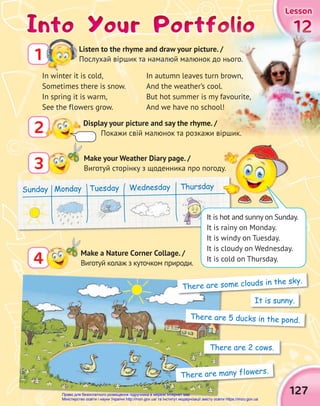 127
Lesson
Lesson
Lesson
2 Display your picture and say the rhyme. /
Покажи свій малюнок та розкажи віршик.
Into Your Portfolio
Into Your Portfolio
Into Your Portfolio
3 Make your Weather Diary page. /
Виготуй сторінку з щоденника про погоду.
4 Make a Nature Сorner Collage. /
Виготуй колаж з куточком природи.
12
12
12
Display your picture and say the rhyme. /
Покажи свій малюнок та розкажи віршик.
Into Your Portfolio
Into Your Portfolio
Into Your Portfolio
It is sunny.
There are some clouds in the sky.
There are 5 ducks in the pond.
There are 2 cows.
There are many flowers.
Listen to the rhyme and draw your picture. /
Послухай віршик та намалюй малюнок до нього.
1
In autumn leaves turn brown,
And the weather’s cool.
But hot summer is my favourite,
And we have no school!
In winter it is cold,
Sometimes there is snow.
In spring it is warm,
See the flowers grow.
Sunday Monday Tuesday Wednesday Thursday
Виготуй сторінку з щоденника про погоду.
It is hot and sunny on Sunday.
It is rainy on Monday.
It is windy on Tuesday.
It is cloudy on Wednesday.
It is cold on Thursday.
Право для безоплатного розміщення підручника в мережі Інтернет має
Міністерство освіти і науки України http://mon.gov.ua/ та Інститут модернізації змісту освіти https://imzo.gov.ua
 
