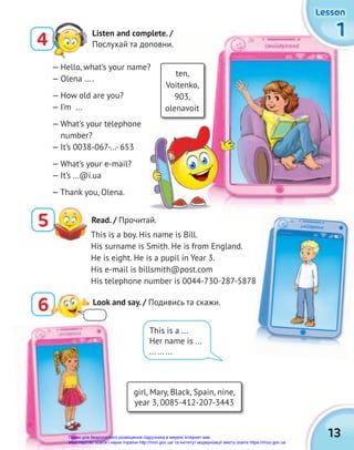 1
1
1
1
1
1
Lesson
Lesson
Lesson
13
4
Listen and complete. /
Послухай та доповни.
ten,
Voitenko,
903,
olenavoit
— Hello, what’s your name?
— Olena … .
— How old are you?
— I’m …
— What’s your telephone
number?
— It’s 0038-067-…- 653
— What’s your e-mail?
— It’s …@i.ua
— Thank you, Olena.
5 Read. / Прочитай.
This is a boy. His name is Bill.
His surname is Smith. He is from England.
He is eight. He is a pupil in Year 3.
His e-mail is billsmith@post.com
His telephone number is 0044-730-287-5878
This is a ...
Her name is ...
... ... ...
6 Look and say. / Подивись та скажи.
girl, Mary, Black, Spain, nine,
year 3, 0085-412-207-3443
Право для безоплатного розміщення підручника в мережі Інтернет має
Міністерство освіти і науки України http://mon.gov.ua/ та Інститут модернізації змісту освіти https://imzo.gov.ua
 
