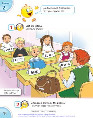 2
2
2
Lesson
Lesson
Lesson
14
Join English with Smiling Sam!
Meet your new friends.
1
Look and listen. /
Дивись та слухай.
2
Listen again and name the pupils. /
Послухай знову та назви учнів.
See the audio script
on fly-leaf1
#2.
1
a fly-leaf [9flailI:f] — форзац
Право для безоплатного розміщення підручника в мережі Інтернет має
Міністерство освіти і науки України http://mon.gov.ua/ та Інститут модернізації змісту освіти https://imzo.gov.ua
 