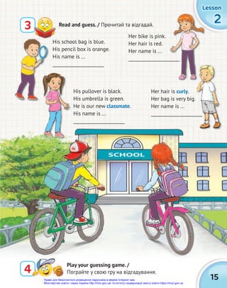 2
2
2
Lesson
Lesson
Lesson
15
3 Read and guess. / Прочитай та відгадай.
4
4
Play your guessing game. /
Пограйте у свою гру на відгадування.
His school bag is blue.
His pencil box is orange.
His name is ...
_______________________
Her bike is pink.
Her hair is red.
Her name is ...
_______________________
Her hair is curly.
Her bag is very big.
Her name is ...
_______________________
His pullover is black.
His umbrella is green.
He is our new classmate.
His name is ...
_______________________
_______________________
_______________________
_______________________
_______________________
Право для безоплатного розміщення підручника в мережі Інтернет має
Міністерство освіти і науки України http://mon.gov.ua/ та Інститут модернізації змісту освіти https://imzo.gov.ua
 