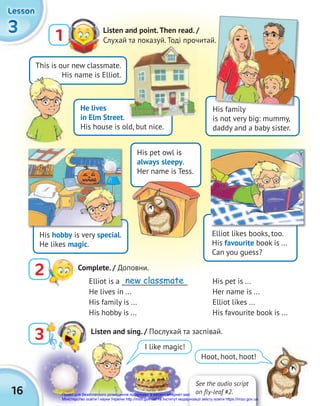 16
3
3
3
Lesson
Lesson
Lesson
Listen and point.Then read. /
Слухай та показуй. Тоді прочитай.
1
I like magic!
Hoot, hoot, hoot!
This is our new classmate.
His name is Elliot.
He lives
in Elm Street.
His house is old, but nice.
His family
is not very big: mummy,
daddy and a baby sister.
His pet owl is
always sleepy.
Her name is Tess.
Elliot likes books, too.
His favourite book is ...
Can you guess?
His name is Elliot.
Elliot is a _____________________
He lives in ...
His family is ...
His hobby is ...
His pet is ...
Her name is ...
Elliot likes ...
His favourite book is ...
Слухай та показуй. Тоді прочитай.
Слухай та показуй. Тоді прочитай.
His family
His hobby is very special.
He likes magic.
3 Listen and sing. / Послухай та заспівай.
Complete. / Доповни.
2
See the audio script
on fly-leaf #2.
new classmate
Право для безоплатного розміщення підручника в мережі Інтернет має
Міністерство освіти і науки України http://mon.gov.ua/ та Інститут модернізації змісту освіти https://imzo.gov.ua
 