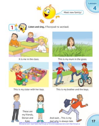 It is me in the class.
This is my sister with her toys.
This is my mum in the grass.
This is my brother and the boys.
17
4
4
4
Lesson
Lesson
Lesson
Meet new family!
1 Listen and sing. / Послухай та заспівай.
And wait… This is my
dad who is always late.
These are
my friends,
Dorian and
Kate.
And wait… This is my
dad who is always late.
Право для безоплатного розміщення підручника в мережі Інтернет має
Міністерство освіти і науки України http://mon.gov.ua/ та Інститут модернізації змісту освіти https://imzo.gov.ua
 