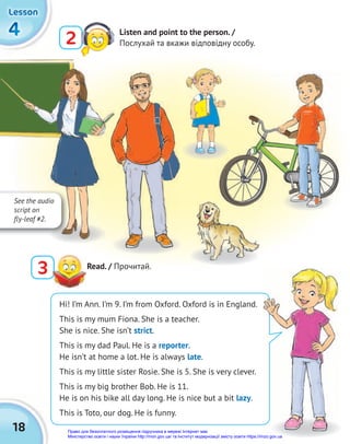 18
4
4
4
Lesson
Lesson
Lesson
2 Listen and point to the person. /
Послухай та вкажи відповідну особу.
3 Read. / Прочитай.
Hi! I’m Ann. I’m 9. I’m from Oxford. Oxford is in England.
This is my mum Fiona. She is a teacher.
She is nice. She isn’t strict.
This is my dad Paul. He is a reporter.
He isn’t at home a lot. He is always late.
This is my little sister Rosie. She is 5. She is very clever.
This is my big brother Bob. He is 11.
He is on his bike all day long. He is nice but a bit lazy.
This is Toto, our dog. He is funny.
See the audio
script on
fly-leaf #2.
Право для безоплатного розміщення підручника в мережі Інтернет має
Міністерство освіти і науки України http://mon.gov.ua/ та Інститут модернізації змісту освіти https://imzo.gov.ua
 