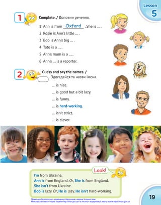 5
5
5
Lesson
Lesson
Lesson
19
1 Complete. / Доповни речення.
1 Ann is from _____________ . She is ... .
2 Rosie is Ann’s little ... .
3 Bob is Ann’s big ... .
4 Toto is a ... .
5 Ann’s mum is a ... .
6 Ann’s ... is a reporter.
... is nice.
... is good but a bit lazy.
... is funny.
... is hard-working.
... isn’t strict.
... is clever.
Look!
I’m from Ukraine.
Ann is from England. Or, She is from England.
She isn’t from Ukraine.
Bob is lazy. Or, He is lazy. He isn’t hard-working.
Oxford
2 Guess and say the names. /
Здогадайся та назви імена.
Право для безоплатного розміщення підручника в мережі Інтернет має
Міністерство освіти і науки України http://mon.gov.ua/ та Інститут модернізації змісту освіти https://imzo.gov.ua
 