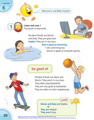 20
6
6
6
Lesson
Lesson
Lesson
Meet Ann’s and Bob’s friends!
Listen and read. /
Послухай та прочитай.
1
My best friends are Steve and
Martin. They aren’t in my class.
They often play basketball.
They are very good at basketball.
They are often on their skateboards.
Look!
Dorian and Kate are helpful.
Or
They are helpful.
They aren’t lazy.
be good at
My best friends are Dorian
and Kate. They are good and
helpful. They are in my class.
Kate is good at swimming.
I like swimming too.
Dorian is good at computer games.
Право для безоплатного розміщення підручника в мережі Інтернет має
Міністерство освіти і науки України http://mon.gov.ua/ та Інститут модернізації змісту освіти https://imzo.gov.ua
 