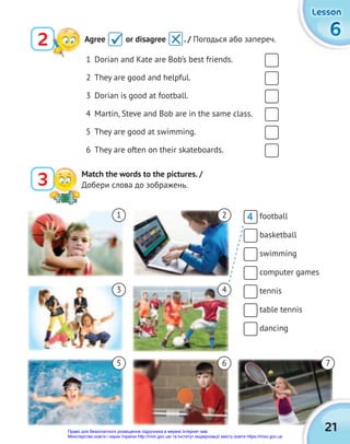 6
6
6
Lesson
Lesson
Lesson
1 Dorian and Kate are Bob’s best friends.
2 They are good and helpful.
3 Dorian is good at football.
4 Martin, Steve and Bob are in the same class.
5 They are good at swimming.
6 They are often on their skateboards.
Match the words to the pictures. /
Добери слова до зображень.
3
football
basketball
swimming
computer games
tennis
table tennis
dancing
21
1 2
3 4
5 6 7
2 Agree or disagree . / Погодься або запереч.

4
Право для безоплатного розміщення підручника в мережі Інтернет має
Міністерство освіти і науки України http://mon.gov.ua/ та Інститут модернізації змісту освіти https://imzo.gov.ua
 