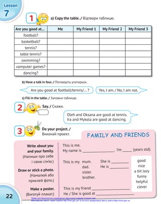 This is my friend ________________________
He / She is good at ________________________
FAMILY AND FRIENDS
Write about you
and your family.
(Напиши про себе
і свою сім’ю.)
Draw or stick a photo.
(Намалюй або
приклей фото.)
Make a poster.
(Виготуй плакат.)
This is me.
My name is ____________________. I’m ______ (years old).
This is my mum.
dad.
sister.
brother.
She is ___________
He is ____________
good
nice
a bit lazy
funny
helpful
clever
22
Are you good at… Me My Friend 1 My Friend 2 My Friend 3
football?
basketball?
tennis?
table tennis?
swimming?
computer games?
dancing?
7
7
7
Lesson
Lesson
Lesson
1 a) Сopy the table. / Відтвори таблицю.
b) Have a talk in four. / Поговоріть учотирьох.
c) Fill in the table. / Заповни таблицю.
2 Say. / Cкажи.
3 Do your project. /
Виконай проект.
Are you good at football/tennis/... ? Yes, I am. / No, I am not.
Oleh and Oksana are good at tennis.
Ira and Mykola are good at dancing.
Право для безоплатного розміщення підручника в мережі Інтернет має
Міністерство освіти і науки України http://mon.gov.ua/ та Інститут модернізації змісту освіти https://imzo.gov.ua
 