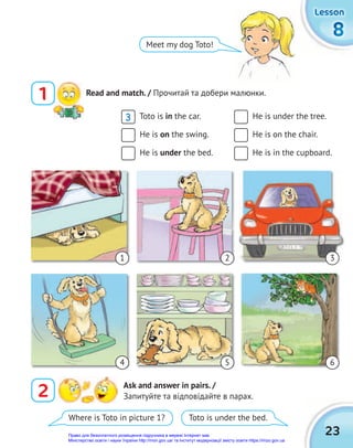 23
8
8
8
Lesson
Lesson
Lesson
1 Read and match. / Прочитай та добери малюнки.
Meet my dog Toto!
Toto is in the car.
He is on the swing.
He is under the bed.
He is under the tree.
He is on the chair.
He is in the cupboard.
1
4
2
5
3
6
3
2 Ask and answer in pairs. /
Запитуйте та відповідайте в парах.
Where is Toto in picture 1? Toto is under the bed.
Право для безоплатного розміщення підручника в мережі Інтернет має
Міністерство освіти і науки України http://mon.gov.ua/ та Інститут модернізації змісту освіти https://imzo.gov.ua
 