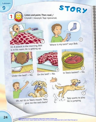 24
9
9
9
Lesson
Lesson
Lesson
STORY
STORY
STORY
Listen and point.Then read. /
Слухай і показуй. Тоді прочитай.
1
Under the bed? — No. On the bed? — No. In Toto’s basket? — No.
Toto wants to play.
He is jumping.
Oh, no! It’s in Toto’s mouth.‘Toto,
give me the sock back!’
‘Where is my sock?’ says Bob.
In Toto’s basket? — No.
Toto wants to play.
He is jumping.
It’s 8 o’clock in the morning. Bob
is in his room. He is getting up.
1
3
6
4
5
2
7
Право для безоплатного розміщення підручника в мережі Інтернет має
Міністерство освіти і науки України http://mon.gov.ua/ та Інститут модернізації змісту освіти https://imzo.gov.ua
 