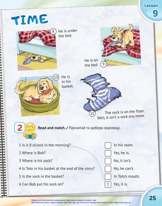 The sock is on the floor.
Well, it isn’t a sock any more.
25
9
9
9
Lesson
Lesson
Lesson
Lesson
Lesson
Lesson
TIME
TIME
TIME
2 Read and match. / Прочитай та добери відповіді.
1 Is it 8 o’clock in the morning? In his room.
2 Where is Bob? Yes, he is.
3 Where is his sock? No, it isn’t.
4 Is Toto in his basket at the end of the story? No, he can’t.
5 Is the sock in the basket? In Toto’s mouth.
6 Can Bob put his sock on? Yes, it is.
He is
in his
basket.
He is on
the bed.
He is under
the bed.
The sock is on the floor.
Well, it isn’t a sock any more.
Well, it isn’t a sock any more.
He is
in his
basket.
the bed.
The sock is on the floor.
The sock is on the floor.
Well, it isn’t a sock any more.
8
10
9
11
1
Право для безоплатного розміщення підручника в мережі Інтернет має
Міністерство освіти і науки України http://mon.gov.ua/ та Інститут модернізації змісту освіти https://imzo.gov.ua
 