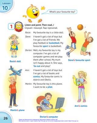 26
10
10
10
Lesson
Lesson
Lesson
What’s your favourite toy?
Listen and point.Then read. /
Слухай і показуй. Тоді прочитай.
1
Rosie: My favourite toy is a little doll.
Steve: I haven’t got a lot of toys but
I’ve got a lot of friends. We
play football or basketball. My
favourite sport is basketball.
Dorian: Well, my favourite toy is my
computer. I’ve got a lot of
computer games and we play
them after school. My mum
isn’t happy about it. She says,
‘Go out and play!’
Ann: I haven’t got a lot of toys but
I’ve got a lot of books and
comics. My favourite comic is
Asterix and Obelix.
Martin: My favourite toy is this plane.
I want to be a pilot.
Rosie’s doll
Steve’s favourite sport
Dorian’s computer
Martin’s plane
Ann’s comics
Право для безоплатного розміщення підручника в мережі Інтернет має
Міністерство освіти і науки України http://mon.gov.ua/ та Інститут модернізації змісту освіти https://imzo.gov.ua
 