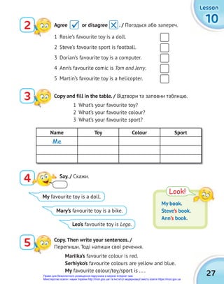 27
10
10
10
Lesson
Lesson
Lesson
1 Rosie’s favourite toy is a doll.
2 Steve’s favourite sport is football.
3 Dorian’s favourite toy is a computer.
4 Ann’s favourite comic is Tom and Jerry.
5 Martin’s favourite toy is a helicopter.
3 Сopy and fill in the table. / Відтвори та заповни таблицю.
5 Copy.Then write your sentences. /
Перепиши. Тоді напиши свої речення.
1 What’s your favourite toy?
2 What’s your favourite colour?
3 What’s your favourite sport?
Name Toy Colour Sport
Me
4 Say. / Cкажи.
Look!
My book.
Steve’s book.
Ann’s book.
My favourite toy is a doll.
Mary’s favourite toy is a bike.
Leo’s favourite toy is Lego.
Mariika’s favourite colour is red.
Serhiyko’s favourite colours are yellow and blue.
My favourite colour/toy/sport is ... .
2 Agree or disagree . / Погодься або запереч.

Право для безоплатного розміщення підручника в мережі Інтернет має
Міністерство освіти і науки України http://mon.gov.ua/ та Інститут модернізації змісту освіти https://imzo.gov.ua
 