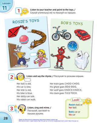 28
BOB‛S TOYS
11
11
11
Lesson
Lesson
Lesson
3 Listen, sing and mime. /
Послухай, заспівай та
покажи рухами.
2 Listen and say the rhyme. / Послухай та розкажи віршик.
Listen to your teacher and point to the toys. /
Слухай учительку(-ля) та показуй на іграшки.
1
Look!
Rosie’s ball or
her ball
Bob’s car or
his car
ROSIE‛S TOYS
Her ball is old,
His car is new.
Her kite is red,
His bike is blue.
Her dolly can talk.
His robot can walk.
Her train goes CHOO-CHOO,
His ghost goes BOO-BOO,
Her wolf goes KNOCK-KNOCK,
His clock goes TICK-TOCK.
ROSIE‛S TOYS
Право для безоплатного розміщення підручника в мережі Інтернет має
Міністерство освіти і науки України http://mon.gov.ua/ та Інститут модернізації змісту освіти https://imzo.gov.ua
 