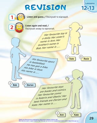 12-13
12-13
12-13
12-13
12-13
12-13
Lessons
Lessons
Lessons
1 Listen and guess. / Послухай та відгадай.
Listen again and read. /
Послухай знову та прочитай.
2
REVISION
REVISION
REVISION
Послухай знову та прочитай.
Her favourite toy is
a dolly. Her sister’s
name is Ann. Her
brother’s name is
Bob. Her name is ... .
Kate
Bob
Ann
Rosie
Dorian
Kate
a
a
a
b
b
b
His favourite sport
is basketball.
He has got a bike.
His bike is blue.
His name is ... .
Her favourite toys
are books and comics.
Her favourite comic
is ‘Asterix and Obelix’. Her
best friends are Dorian and
Kate. Her name is ... .
29
Право для безоплатного розміщення підручника в мережі Інтернет має
Міністерство освіти і науки України http://mon.gov.ua/ та Інститут модернізації змісту освіти https://imzo.gov.ua
 