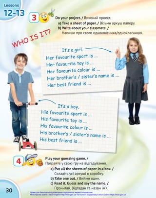 30
12-13
12-13
12-13
12-13
12-13
12-13
Lessons
Lessons
Lessons
3 Do your project. / Виконай проект.
WHO IS IT?
a) Put all the sheets of paper in a box. /
Складіть усі аркуші в коробку.
b) Take one out. / Вийми один.
c) Read it. Guess and say the name. /
Прочитай. Відгадай та назви ім’я.
4
4
Play your guessing game. /
Пограйте у свою гру на відгадування.
It‛s a boy.
His favourite sport is ...
His favourite toy is ...
His favourite colour is ...
His brother‛s / sister‛s name is ...
His best friend is ...
It‛s a girl.
Her favourite sport is ...
Her favourite toy is ...
Her favourite colour is ...
Her brother‛s / sister‛s name is ...
Her best friend is ...
а) Take a sheet of paper. / Візьми аркуш паперу.
b) Write about your classmate. /
Напиши про свого однокласника/однокласницю.
Her brother‛s / sister‛s name is ...
Право для безоплатного розміщення підручника в мережі Інтернет має
Міністерство освіти і науки України http://mon.gov.ua/ та Інститут модернізації змісту освіти https://imzo.gov.ua
 