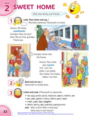 SWEET HOME
SWEET HOME
SWEET HOME
SWEET HOME
SWEET HOME
SWEET HOME
2
2
2
Unit
Unit
Unit
32
Listen and read. / Послухай та прочитай.
3  run, ugly, under, uncle, husband, cousin, mother, son
 are, park, garden, France, father, aunt, heart
 short, sport, four, daughter
 rabbit, family, dad, grandad, grandparents
who Who is this? Who is that boy?
Who lives in this house?
Meet new family and friends.
Granny: Oh, hello,
sweethearts!
Grandpa: How are you?
Kate: We are fine, grandpa.
Thank you.
Granny: Tom, meet
your cousins.
Tim: I am Tim.
Eddie: I am Eddie.
Tom: Hello, Tim. Hello,
Eddie. I am Tom.
Grandpa: Come into
the house.
2
3
2 Read and act out. /
Прочитай та зіграй роль.
1
1 Look.Then listen and say. /
Розглянь малюнки. Послухай та скажи.
Право для безоплатного розміщення підручника в мережі Інтернет має
Міністерство освіти і науки України http://mon.gov.ua/ та Інститут модернізації змісту освіти https://imzo.gov.ua
 